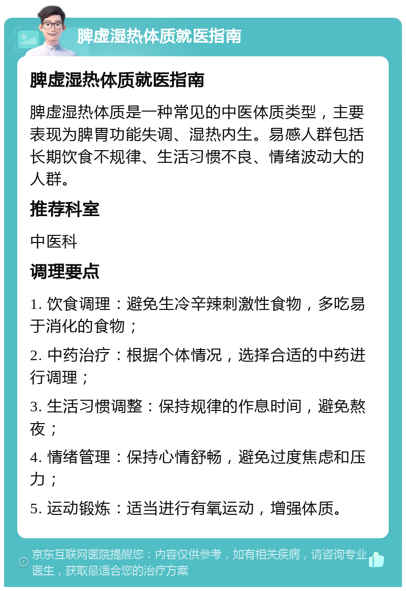 脾虚湿热体质就医指南 脾虚湿热体质就医指南 脾虚湿热体质是一种常见的中医体质类型，主要表现为脾胃功能失调、湿热内生。易感人群包括长期饮食不规律、生活习惯不良、情绪波动大的人群。 推荐科室 中医科 调理要点 1. 饮食调理：避免生冷辛辣刺激性食物，多吃易于消化的食物； 2. 中药治疗：根据个体情况，选择合适的中药进行调理； 3. 生活习惯调整：保持规律的作息时间，避免熬夜； 4. 情绪管理：保持心情舒畅，避免过度焦虑和压力； 5. 运动锻炼：适当进行有氧运动，增强体质。