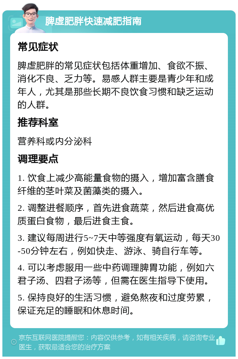 脾虚肥胖快速减肥指南 常见症状 脾虚肥胖的常见症状包括体重增加、食欲不振、消化不良、乏力等。易感人群主要是青少年和成年人，尤其是那些长期不良饮食习惯和缺乏运动的人群。 推荐科室 营养科或内分泌科 调理要点 1. 饮食上减少高能量食物的摄入，增加富含膳食纤维的茎叶菜及菌藻类的摄入。 2. 调整进餐顺序，首先进食蔬菜，然后进食高优质蛋白食物，最后进食主食。 3. 建议每周进行5~7天中等强度有氧运动，每天30-50分钟左右，例如快走、游泳、骑自行车等。 4. 可以考虑服用一些中药调理脾胃功能，例如六君子汤、四君子汤等，但需在医生指导下使用。 5. 保持良好的生活习惯，避免熬夜和过度劳累，保证充足的睡眠和休息时间。