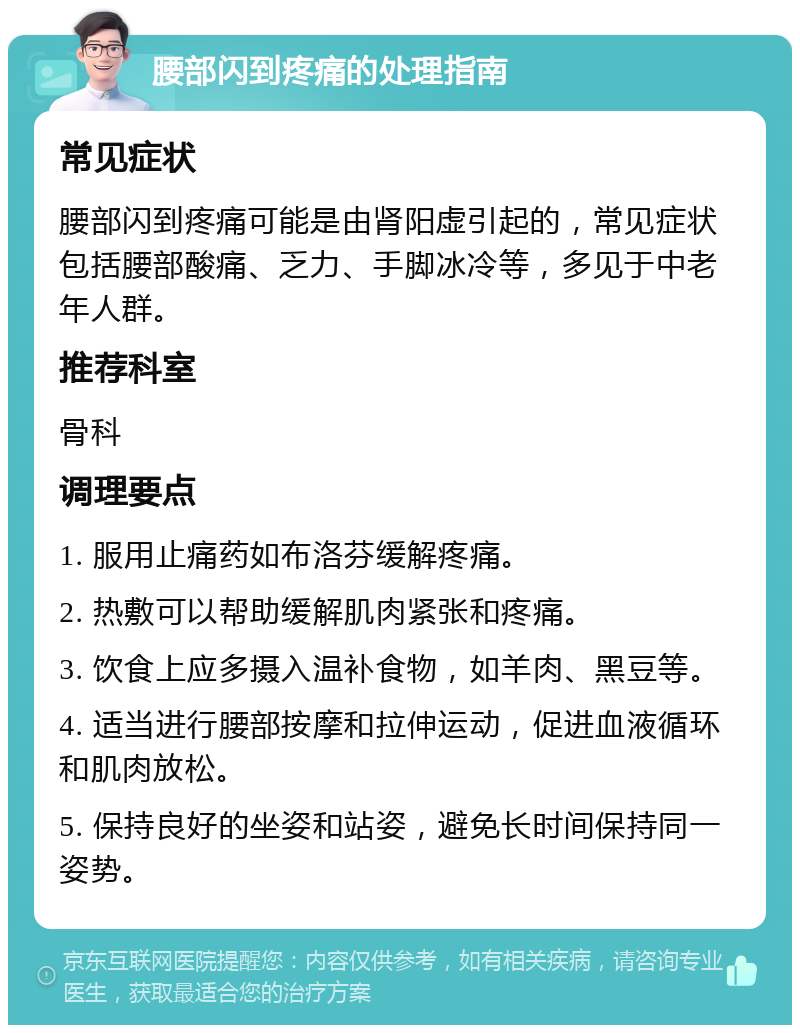 腰部闪到疼痛的处理指南 常见症状 腰部闪到疼痛可能是由肾阳虚引起的，常见症状包括腰部酸痛、乏力、手脚冰冷等，多见于中老年人群。 推荐科室 骨科 调理要点 1. 服用止痛药如布洛芬缓解疼痛。 2. 热敷可以帮助缓解肌肉紧张和疼痛。 3. 饮食上应多摄入温补食物，如羊肉、黑豆等。 4. 适当进行腰部按摩和拉伸运动，促进血液循环和肌肉放松。 5. 保持良好的坐姿和站姿，避免长时间保持同一姿势。