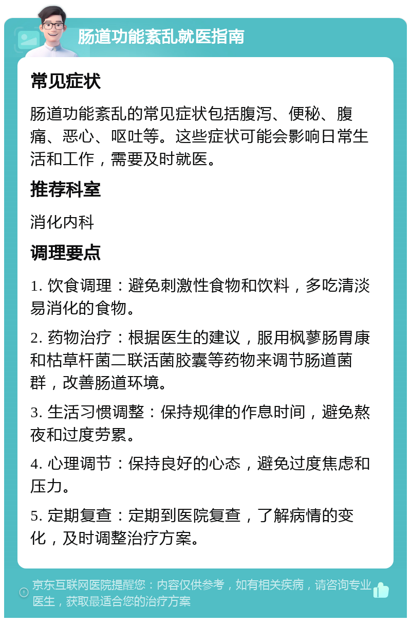 肠道功能紊乱就医指南 常见症状 肠道功能紊乱的常见症状包括腹泻、便秘、腹痛、恶心、呕吐等。这些症状可能会影响日常生活和工作，需要及时就医。 推荐科室 消化内科 调理要点 1. 饮食调理：避免刺激性食物和饮料，多吃清淡易消化的食物。 2. 药物治疗：根据医生的建议，服用枫蓼肠胃康和枯草杆菌二联活菌胶囊等药物来调节肠道菌群，改善肠道环境。 3. 生活习惯调整：保持规律的作息时间，避免熬夜和过度劳累。 4. 心理调节：保持良好的心态，避免过度焦虑和压力。 5. 定期复查：定期到医院复查，了解病情的变化，及时调整治疗方案。