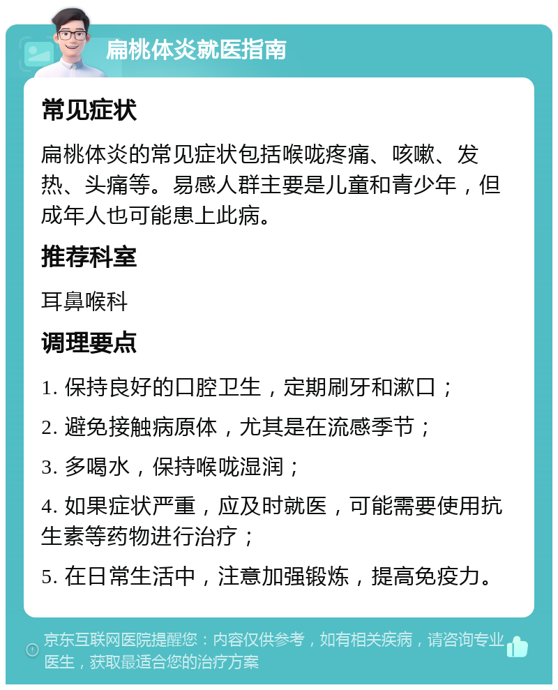 扁桃体炎就医指南 常见症状 扁桃体炎的常见症状包括喉咙疼痛、咳嗽、发热、头痛等。易感人群主要是儿童和青少年，但成年人也可能患上此病。 推荐科室 耳鼻喉科 调理要点 1. 保持良好的口腔卫生，定期刷牙和漱口； 2. 避免接触病原体，尤其是在流感季节； 3. 多喝水，保持喉咙湿润； 4. 如果症状严重，应及时就医，可能需要使用抗生素等药物进行治疗； 5. 在日常生活中，注意加强锻炼，提高免疫力。