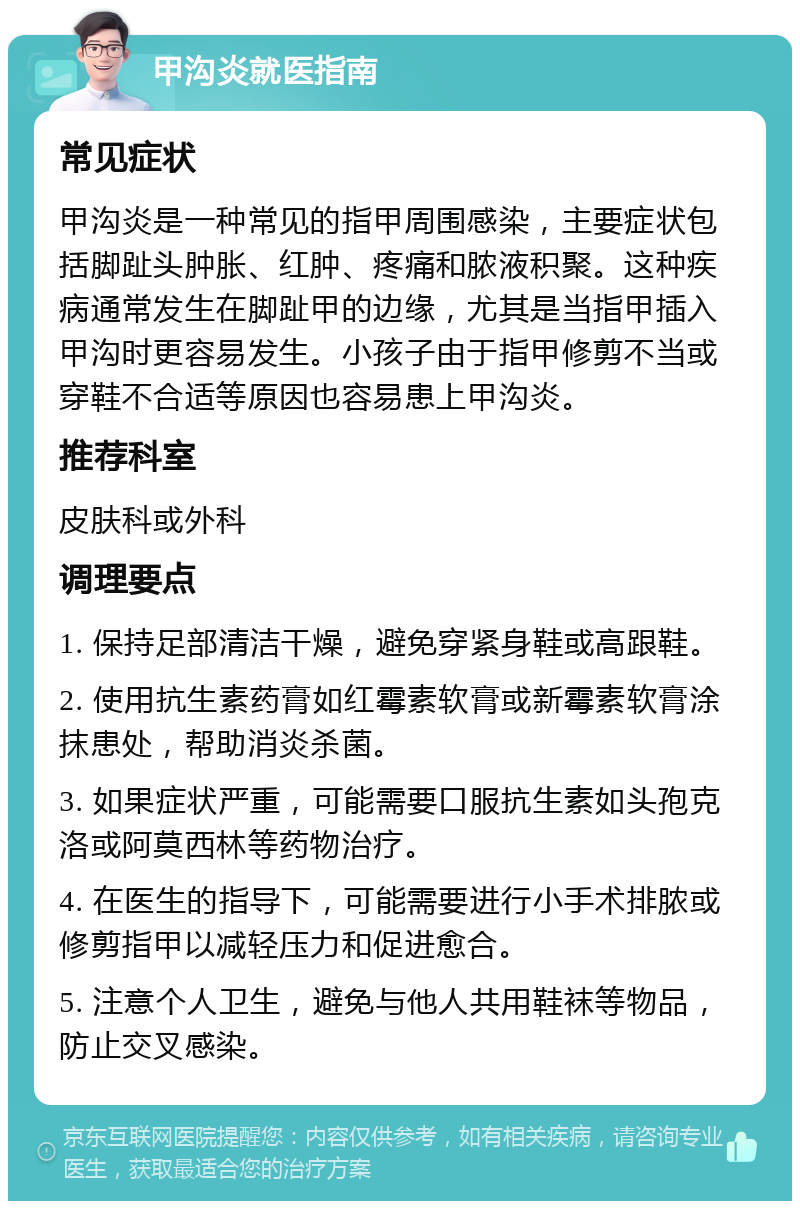 甲沟炎就医指南 常见症状 甲沟炎是一种常见的指甲周围感染，主要症状包括脚趾头肿胀、红肿、疼痛和脓液积聚。这种疾病通常发生在脚趾甲的边缘，尤其是当指甲插入甲沟时更容易发生。小孩子由于指甲修剪不当或穿鞋不合适等原因也容易患上甲沟炎。 推荐科室 皮肤科或外科 调理要点 1. 保持足部清洁干燥，避免穿紧身鞋或高跟鞋。 2. 使用抗生素药膏如红霉素软膏或新霉素软膏涂抹患处，帮助消炎杀菌。 3. 如果症状严重，可能需要口服抗生素如头孢克洛或阿莫西林等药物治疗。 4. 在医生的指导下，可能需要进行小手术排脓或修剪指甲以减轻压力和促进愈合。 5. 注意个人卫生，避免与他人共用鞋袜等物品，防止交叉感染。