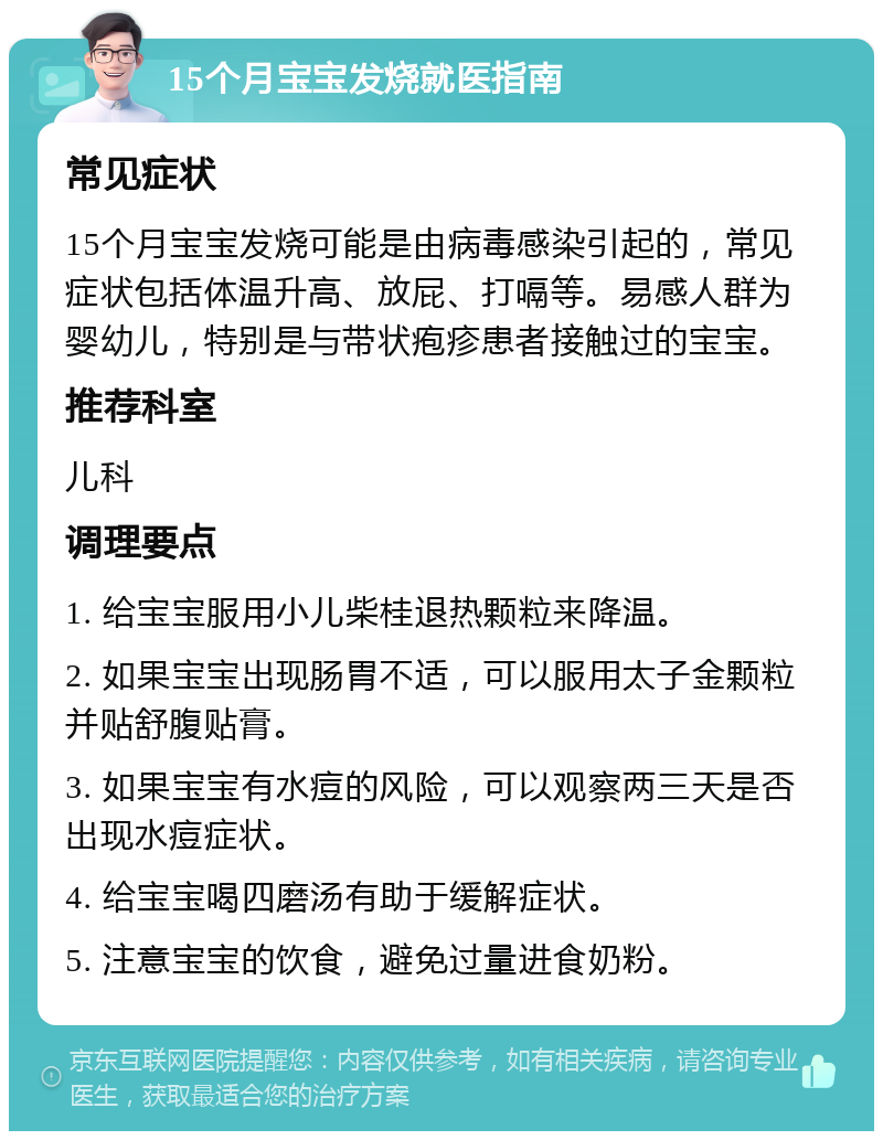 15个月宝宝发烧就医指南 常见症状 15个月宝宝发烧可能是由病毒感染引起的，常见症状包括体温升高、放屁、打嗝等。易感人群为婴幼儿，特别是与带状疱疹患者接触过的宝宝。 推荐科室 儿科 调理要点 1. 给宝宝服用小儿柴桂退热颗粒来降温。 2. 如果宝宝出现肠胃不适，可以服用太子金颗粒并贴舒腹贴膏。 3. 如果宝宝有水痘的风险，可以观察两三天是否出现水痘症状。 4. 给宝宝喝四磨汤有助于缓解症状。 5. 注意宝宝的饮食，避免过量进食奶粉。