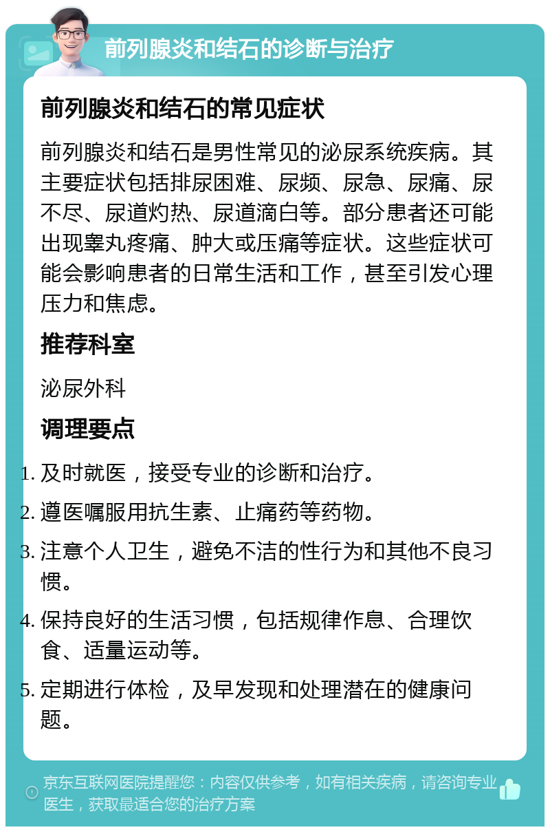 前列腺炎和结石的诊断与治疗 前列腺炎和结石的常见症状 前列腺炎和结石是男性常见的泌尿系统疾病。其主要症状包括排尿困难、尿频、尿急、尿痛、尿不尽、尿道灼热、尿道滴白等。部分患者还可能出现睾丸疼痛、肿大或压痛等症状。这些症状可能会影响患者的日常生活和工作，甚至引发心理压力和焦虑。 推荐科室 泌尿外科 调理要点 及时就医，接受专业的诊断和治疗。 遵医嘱服用抗生素、止痛药等药物。 注意个人卫生，避免不洁的性行为和其他不良习惯。 保持良好的生活习惯，包括规律作息、合理饮食、适量运动等。 定期进行体检，及早发现和处理潜在的健康问题。