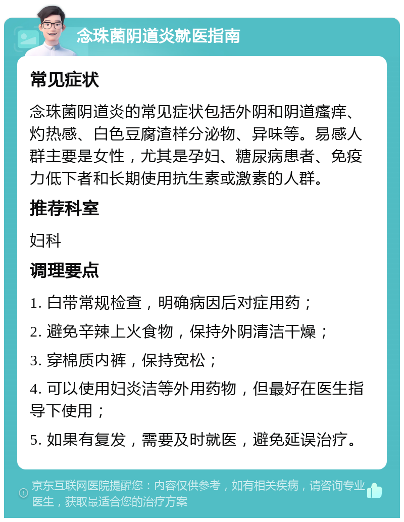 念珠菌阴道炎就医指南 常见症状 念珠菌阴道炎的常见症状包括外阴和阴道瘙痒、灼热感、白色豆腐渣样分泌物、异味等。易感人群主要是女性，尤其是孕妇、糖尿病患者、免疫力低下者和长期使用抗生素或激素的人群。 推荐科室 妇科 调理要点 1. 白带常规检查，明确病因后对症用药； 2. 避免辛辣上火食物，保持外阴清洁干燥； 3. 穿棉质内裤，保持宽松； 4. 可以使用妇炎洁等外用药物，但最好在医生指导下使用； 5. 如果有复发，需要及时就医，避免延误治疗。