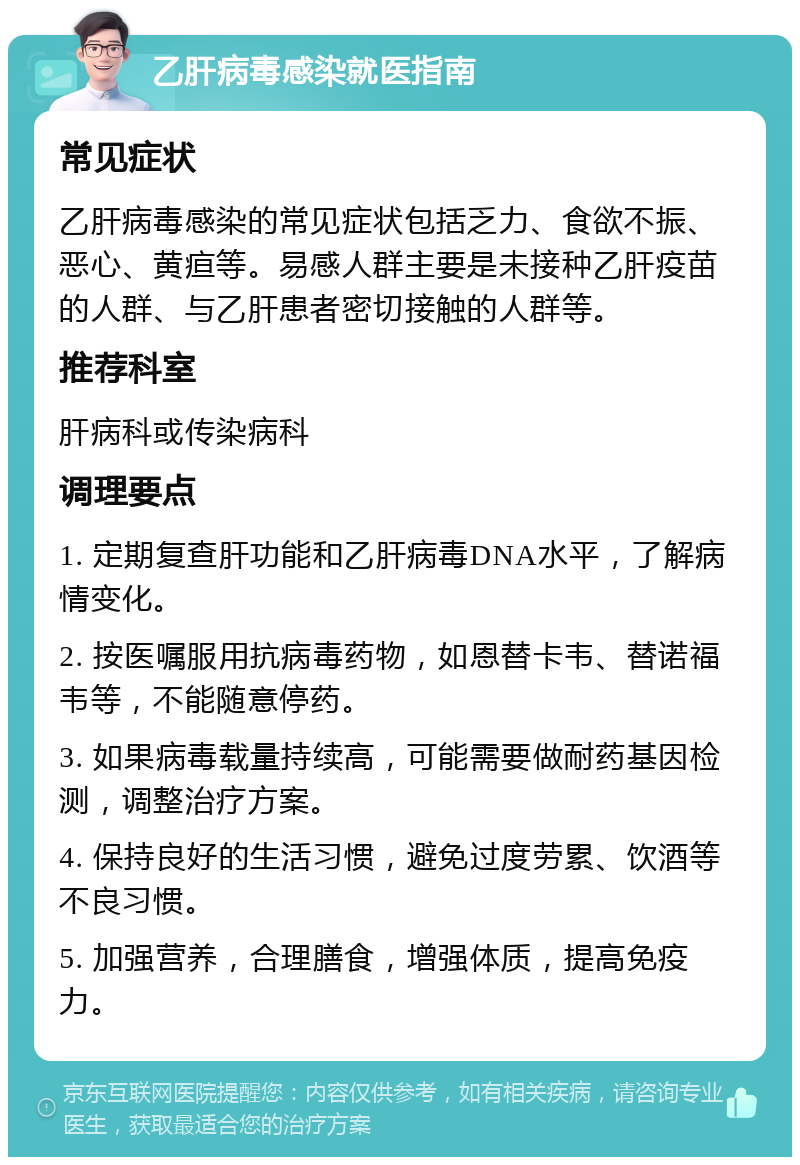 乙肝病毒感染就医指南 常见症状 乙肝病毒感染的常见症状包括乏力、食欲不振、恶心、黄疸等。易感人群主要是未接种乙肝疫苗的人群、与乙肝患者密切接触的人群等。 推荐科室 肝病科或传染病科 调理要点 1. 定期复查肝功能和乙肝病毒DNA水平，了解病情变化。 2. 按医嘱服用抗病毒药物，如恩替卡韦、替诺福韦等，不能随意停药。 3. 如果病毒载量持续高，可能需要做耐药基因检测，调整治疗方案。 4. 保持良好的生活习惯，避免过度劳累、饮酒等不良习惯。 5. 加强营养，合理膳食，增强体质，提高免疫力。