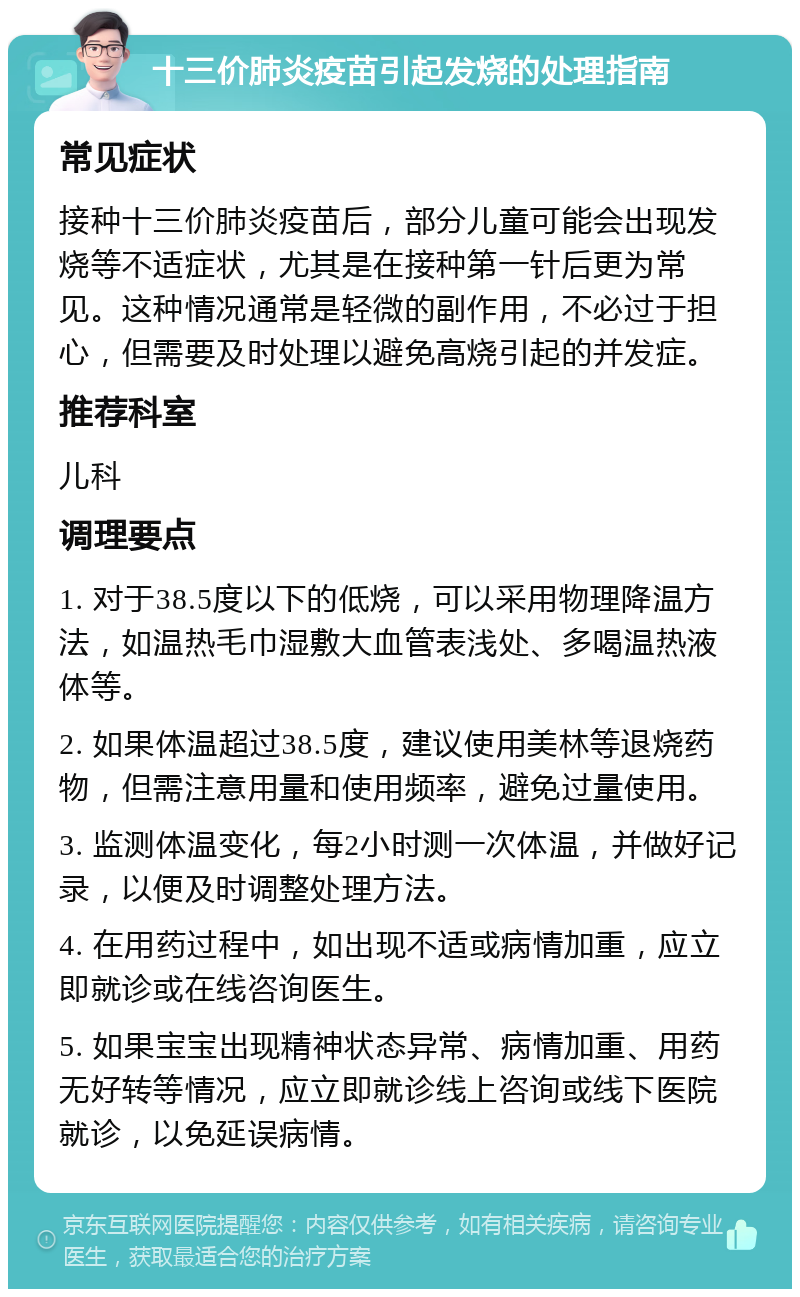 十三价肺炎疫苗引起发烧的处理指南 常见症状 接种十三价肺炎疫苗后，部分儿童可能会出现发烧等不适症状，尤其是在接种第一针后更为常见。这种情况通常是轻微的副作用，不必过于担心，但需要及时处理以避免高烧引起的并发症。 推荐科室 儿科 调理要点 1. 对于38.5度以下的低烧，可以采用物理降温方法，如温热毛巾湿敷大血管表浅处、多喝温热液体等。 2. 如果体温超过38.5度，建议使用美林等退烧药物，但需注意用量和使用频率，避免过量使用。 3. 监测体温变化，每2小时测一次体温，并做好记录，以便及时调整处理方法。 4. 在用药过程中，如出现不适或病情加重，应立即就诊或在线咨询医生。 5. 如果宝宝出现精神状态异常、病情加重、用药无好转等情况，应立即就诊线上咨询或线下医院就诊，以免延误病情。