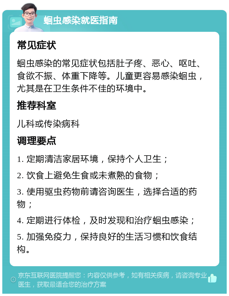 蛔虫感染就医指南 常见症状 蛔虫感染的常见症状包括肚子疼、恶心、呕吐、食欲不振、体重下降等。儿童更容易感染蛔虫，尤其是在卫生条件不佳的环境中。 推荐科室 儿科或传染病科 调理要点 1. 定期清洁家居环境，保持个人卫生； 2. 饮食上避免生食或未煮熟的食物； 3. 使用驱虫药物前请咨询医生，选择合适的药物； 4. 定期进行体检，及时发现和治疗蛔虫感染； 5. 加强免疫力，保持良好的生活习惯和饮食结构。