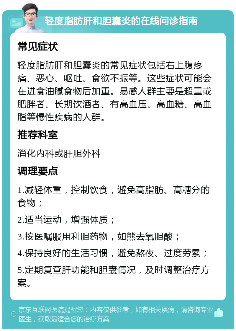 轻度脂肪肝和胆囊炎的在线问诊指南 常见症状 轻度脂肪肝和胆囊炎的常见症状包括右上腹疼痛、恶心、呕吐、食欲不振等。这些症状可能会在进食油腻食物后加重。易感人群主要是超重或肥胖者、长期饮酒者、有高血压、高血糖、高血脂等慢性疾病的人群。 推荐科室 消化内科或肝胆外科 调理要点 1.减轻体重，控制饮食，避免高脂肪、高糖分的食物； 2.适当运动，增强体质； 3.按医嘱服用利胆药物，如熊去氧胆酸； 4.保持良好的生活习惯，避免熬夜、过度劳累； 5.定期复查肝功能和胆囊情况，及时调整治疗方案。