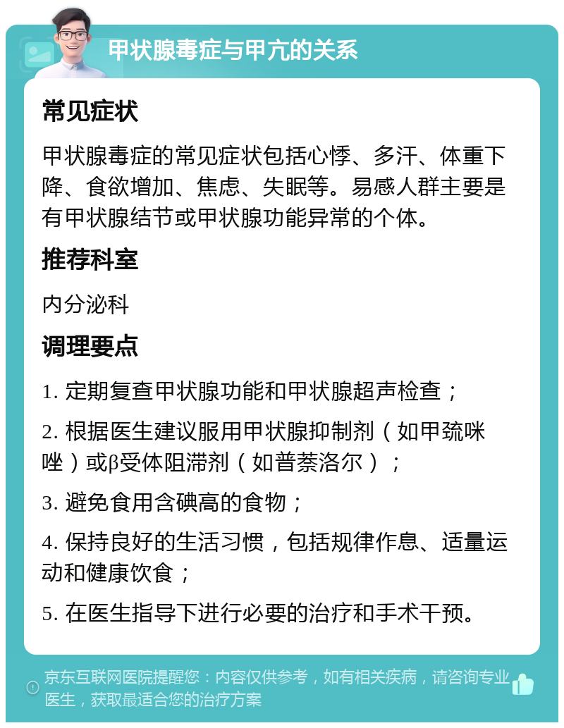 甲状腺毒症与甲亢的关系 常见症状 甲状腺毒症的常见症状包括心悸、多汗、体重下降、食欲增加、焦虑、失眠等。易感人群主要是有甲状腺结节或甲状腺功能异常的个体。 推荐科室 内分泌科 调理要点 1. 定期复查甲状腺功能和甲状腺超声检查； 2. 根据医生建议服用甲状腺抑制剂（如甲巯咪唑）或β受体阻滞剂（如普萘洛尔）； 3. 避免食用含碘高的食物； 4. 保持良好的生活习惯，包括规律作息、适量运动和健康饮食； 5. 在医生指导下进行必要的治疗和手术干预。