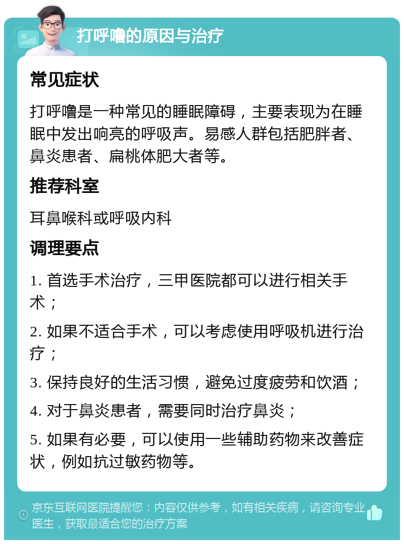 打呼噜的原因与治疗 常见症状 打呼噜是一种常见的睡眠障碍，主要表现为在睡眠中发出响亮的呼吸声。易感人群包括肥胖者、鼻炎患者、扁桃体肥大者等。 推荐科室 耳鼻喉科或呼吸内科 调理要点 1. 首选手术治疗，三甲医院都可以进行相关手术； 2. 如果不适合手术，可以考虑使用呼吸机进行治疗； 3. 保持良好的生活习惯，避免过度疲劳和饮酒； 4. 对于鼻炎患者，需要同时治疗鼻炎； 5. 如果有必要，可以使用一些辅助药物来改善症状，例如抗过敏药物等。