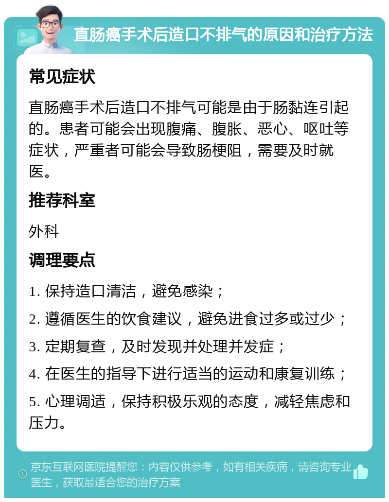 直肠癌手术后造口不排气的原因和治疗方法 常见症状 直肠癌手术后造口不排气可能是由于肠黏连引起的。患者可能会出现腹痛、腹胀、恶心、呕吐等症状，严重者可能会导致肠梗阻，需要及时就医。 推荐科室 外科 调理要点 1. 保持造口清洁，避免感染； 2. 遵循医生的饮食建议，避免进食过多或过少； 3. 定期复查，及时发现并处理并发症； 4. 在医生的指导下进行适当的运动和康复训练； 5. 心理调适，保持积极乐观的态度，减轻焦虑和压力。