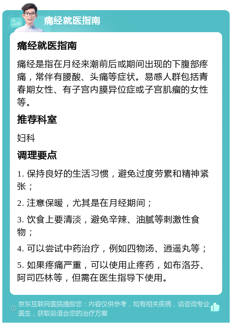 痛经就医指南 痛经就医指南 痛经是指在月经来潮前后或期间出现的下腹部疼痛，常伴有腰酸、头痛等症状。易感人群包括青春期女性、有子宫内膜异位症或子宫肌瘤的女性等。 推荐科室 妇科 调理要点 1. 保持良好的生活习惯，避免过度劳累和精神紧张； 2. 注意保暖，尤其是在月经期间； 3. 饮食上要清淡，避免辛辣、油腻等刺激性食物； 4. 可以尝试中药治疗，例如四物汤、逍遥丸等； 5. 如果疼痛严重，可以使用止疼药，如布洛芬、阿司匹林等，但需在医生指导下使用。