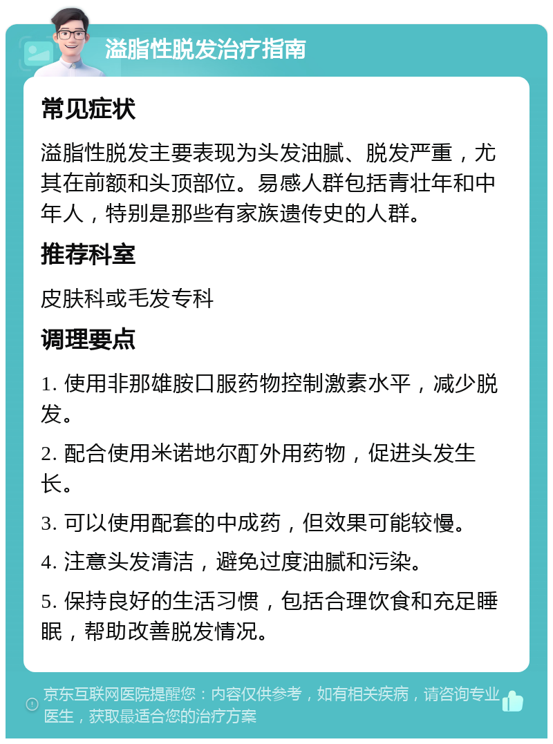 溢脂性脱发治疗指南 常见症状 溢脂性脱发主要表现为头发油腻、脱发严重，尤其在前额和头顶部位。易感人群包括青壮年和中年人，特别是那些有家族遗传史的人群。 推荐科室 皮肤科或毛发专科 调理要点 1. 使用非那雄胺口服药物控制激素水平，减少脱发。 2. 配合使用米诺地尔酊外用药物，促进头发生长。 3. 可以使用配套的中成药，但效果可能较慢。 4. 注意头发清洁，避免过度油腻和污染。 5. 保持良好的生活习惯，包括合理饮食和充足睡眠，帮助改善脱发情况。