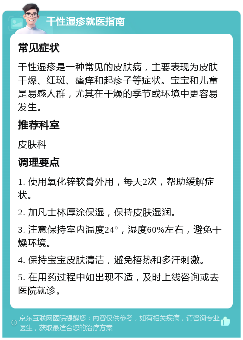 干性湿疹就医指南 常见症状 干性湿疹是一种常见的皮肤病，主要表现为皮肤干燥、红斑、瘙痒和起疹子等症状。宝宝和儿童是易感人群，尤其在干燥的季节或环境中更容易发生。 推荐科室 皮肤科 调理要点 1. 使用氧化锌软膏外用，每天2次，帮助缓解症状。 2. 加凡士林厚涂保湿，保持皮肤湿润。 3. 注意保持室内温度24°，湿度60%左右，避免干燥环境。 4. 保持宝宝皮肤清洁，避免捂热和多汗刺激。 5. 在用药过程中如出现不适，及时上线咨询或去医院就诊。