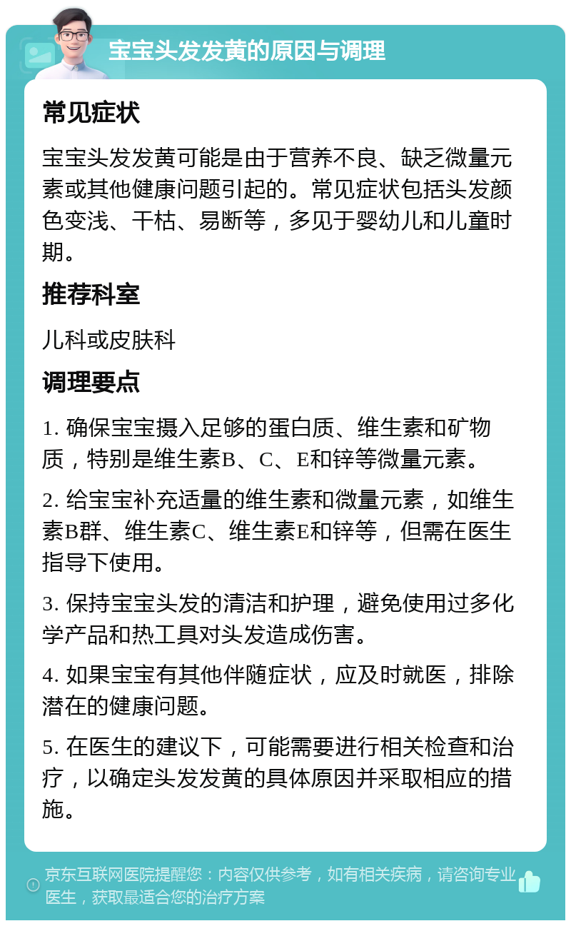 宝宝头发发黄的原因与调理 常见症状 宝宝头发发黄可能是由于营养不良、缺乏微量元素或其他健康问题引起的。常见症状包括头发颜色变浅、干枯、易断等，多见于婴幼儿和儿童时期。 推荐科室 儿科或皮肤科 调理要点 1. 确保宝宝摄入足够的蛋白质、维生素和矿物质，特别是维生素B、C、E和锌等微量元素。 2. 给宝宝补充适量的维生素和微量元素，如维生素B群、维生素C、维生素E和锌等，但需在医生指导下使用。 3. 保持宝宝头发的清洁和护理，避免使用过多化学产品和热工具对头发造成伤害。 4. 如果宝宝有其他伴随症状，应及时就医，排除潜在的健康问题。 5. 在医生的建议下，可能需要进行相关检查和治疗，以确定头发发黄的具体原因并采取相应的措施。