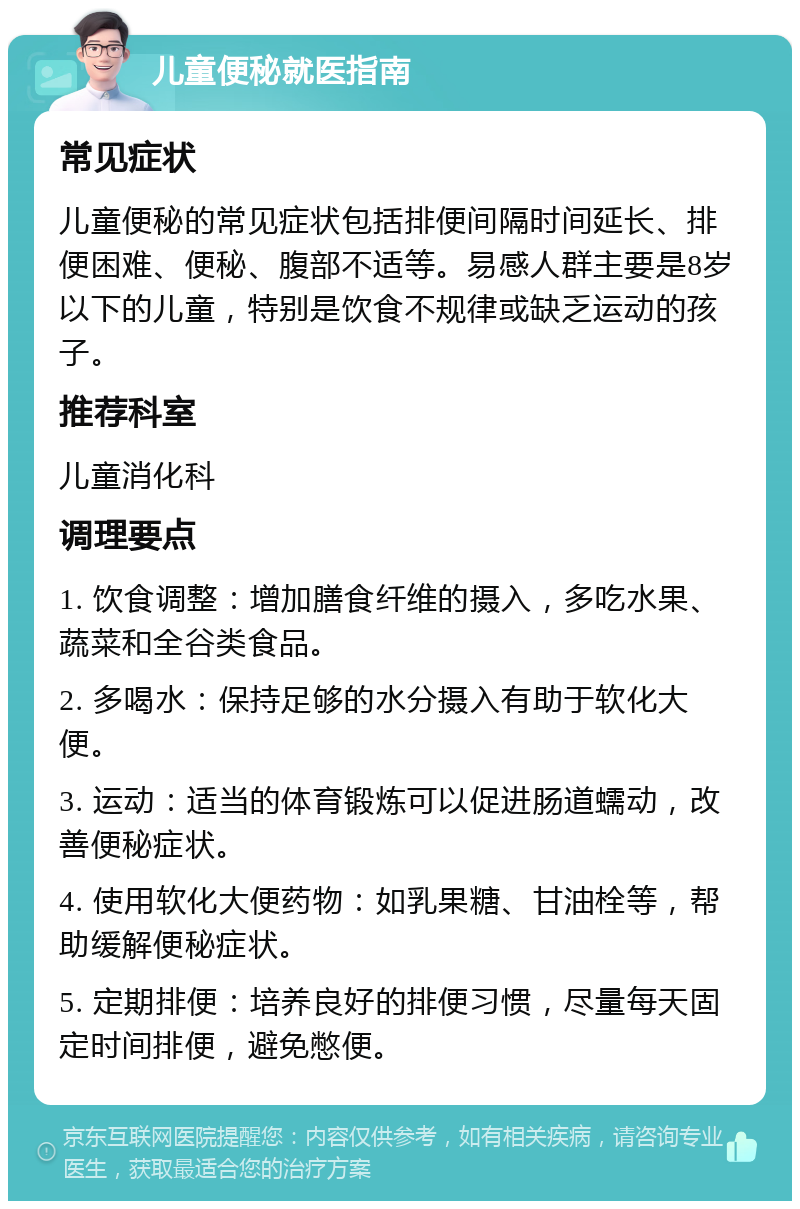 儿童便秘就医指南 常见症状 儿童便秘的常见症状包括排便间隔时间延长、排便困难、便秘、腹部不适等。易感人群主要是8岁以下的儿童，特别是饮食不规律或缺乏运动的孩子。 推荐科室 儿童消化科 调理要点 1. 饮食调整：增加膳食纤维的摄入，多吃水果、蔬菜和全谷类食品。 2. 多喝水：保持足够的水分摄入有助于软化大便。 3. 运动：适当的体育锻炼可以促进肠道蠕动，改善便秘症状。 4. 使用软化大便药物：如乳果糖、甘油栓等，帮助缓解便秘症状。 5. 定期排便：培养良好的排便习惯，尽量每天固定时间排便，避免憋便。