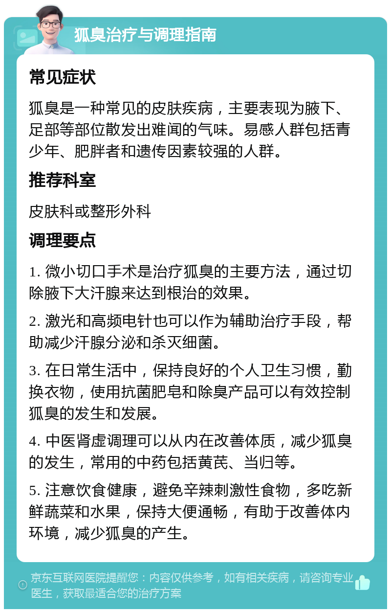 狐臭治疗与调理指南 常见症状 狐臭是一种常见的皮肤疾病，主要表现为腋下、足部等部位散发出难闻的气味。易感人群包括青少年、肥胖者和遗传因素较强的人群。 推荐科室 皮肤科或整形外科 调理要点 1. 微小切口手术是治疗狐臭的主要方法，通过切除腋下大汗腺来达到根治的效果。 2. 激光和高频电针也可以作为辅助治疗手段，帮助减少汗腺分泌和杀灭细菌。 3. 在日常生活中，保持良好的个人卫生习惯，勤换衣物，使用抗菌肥皂和除臭产品可以有效控制狐臭的发生和发展。 4. 中医肾虚调理可以从内在改善体质，减少狐臭的发生，常用的中药包括黄芪、当归等。 5. 注意饮食健康，避免辛辣刺激性食物，多吃新鲜蔬菜和水果，保持大便通畅，有助于改善体内环境，减少狐臭的产生。