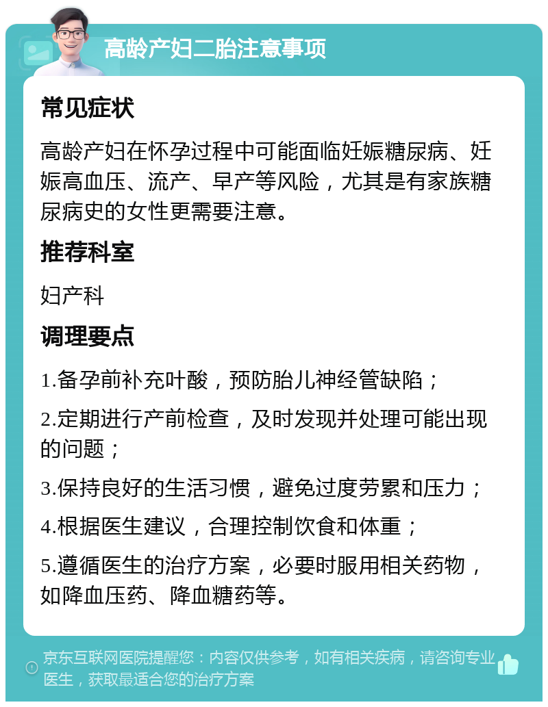 高龄产妇二胎注意事项 常见症状 高龄产妇在怀孕过程中可能面临妊娠糖尿病、妊娠高血压、流产、早产等风险，尤其是有家族糖尿病史的女性更需要注意。 推荐科室 妇产科 调理要点 1.备孕前补充叶酸，预防胎儿神经管缺陷； 2.定期进行产前检查，及时发现并处理可能出现的问题； 3.保持良好的生活习惯，避免过度劳累和压力； 4.根据医生建议，合理控制饮食和体重； 5.遵循医生的治疗方案，必要时服用相关药物，如降血压药、降血糖药等。