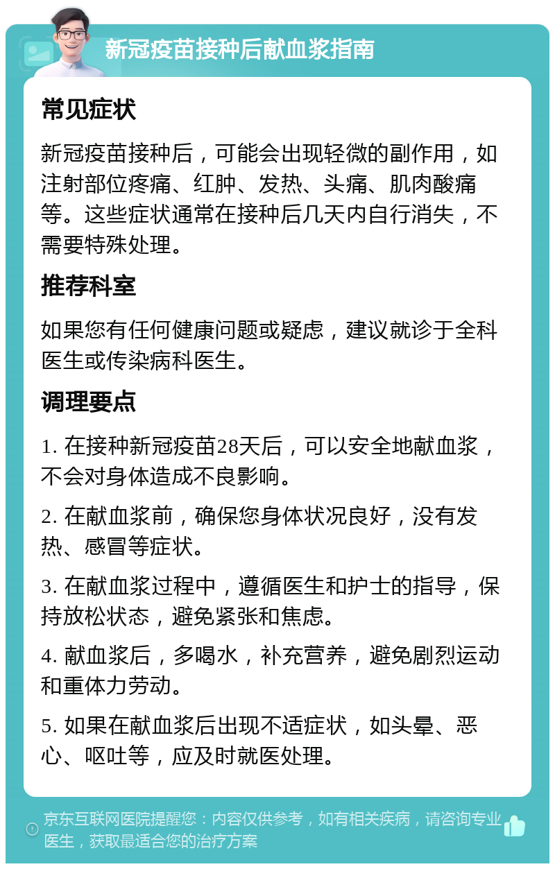 新冠疫苗接种后献血浆指南 常见症状 新冠疫苗接种后，可能会出现轻微的副作用，如注射部位疼痛、红肿、发热、头痛、肌肉酸痛等。这些症状通常在接种后几天内自行消失，不需要特殊处理。 推荐科室 如果您有任何健康问题或疑虑，建议就诊于全科医生或传染病科医生。 调理要点 1. 在接种新冠疫苗28天后，可以安全地献血浆，不会对身体造成不良影响。 2. 在献血浆前，确保您身体状况良好，没有发热、感冒等症状。 3. 在献血浆过程中，遵循医生和护士的指导，保持放松状态，避免紧张和焦虑。 4. 献血浆后，多喝水，补充营养，避免剧烈运动和重体力劳动。 5. 如果在献血浆后出现不适症状，如头晕、恶心、呕吐等，应及时就医处理。