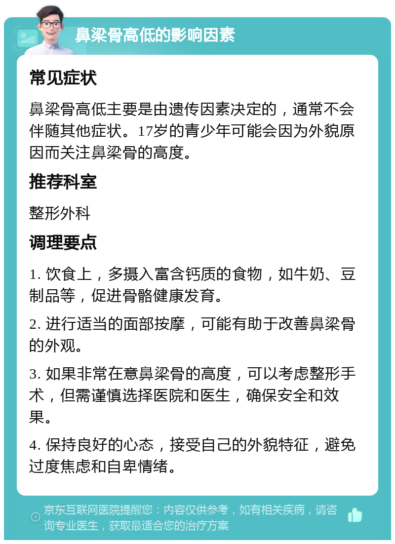 鼻梁骨高低的影响因素 常见症状 鼻梁骨高低主要是由遗传因素决定的，通常不会伴随其他症状。17岁的青少年可能会因为外貌原因而关注鼻梁骨的高度。 推荐科室 整形外科 调理要点 1. 饮食上，多摄入富含钙质的食物，如牛奶、豆制品等，促进骨骼健康发育。 2. 进行适当的面部按摩，可能有助于改善鼻梁骨的外观。 3. 如果非常在意鼻梁骨的高度，可以考虑整形手术，但需谨慎选择医院和医生，确保安全和效果。 4. 保持良好的心态，接受自己的外貌特征，避免过度焦虑和自卑情绪。