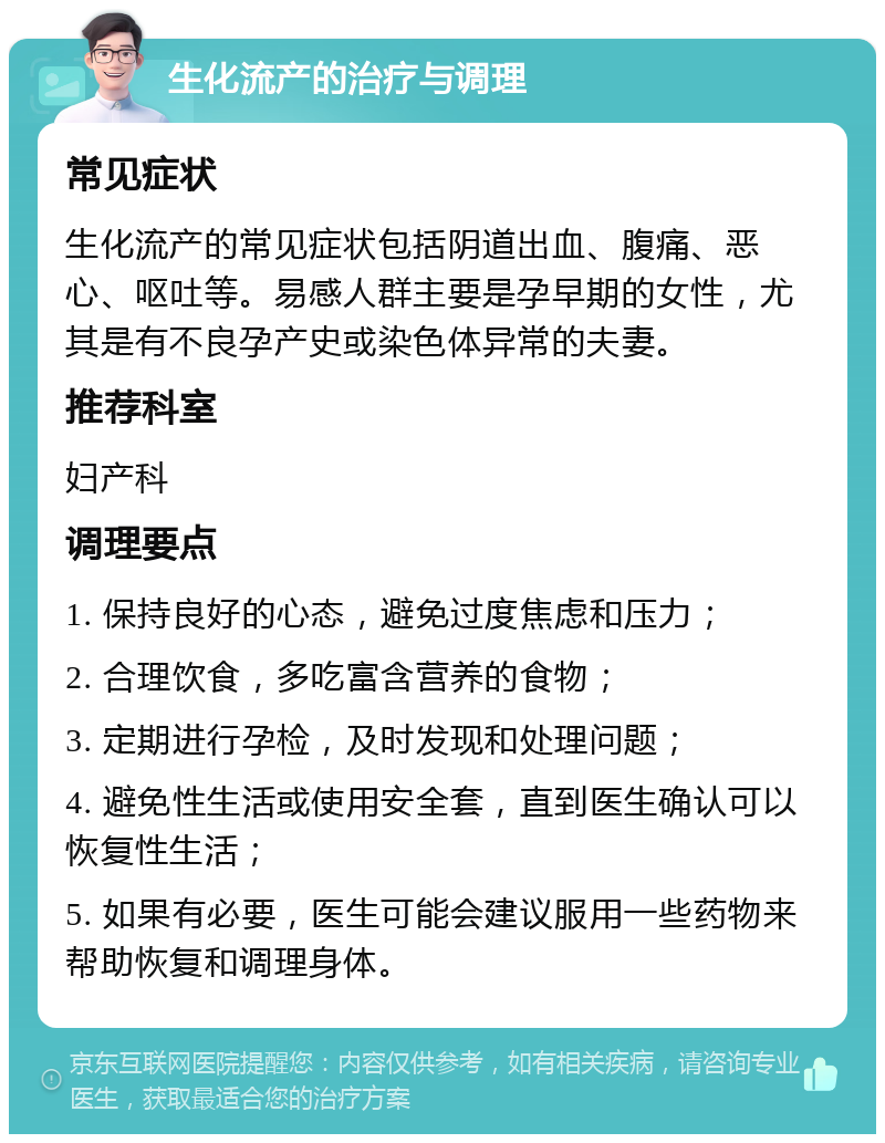 生化流产的治疗与调理 常见症状 生化流产的常见症状包括阴道出血、腹痛、恶心、呕吐等。易感人群主要是孕早期的女性，尤其是有不良孕产史或染色体异常的夫妻。 推荐科室 妇产科 调理要点 1. 保持良好的心态，避免过度焦虑和压力； 2. 合理饮食，多吃富含营养的食物； 3. 定期进行孕检，及时发现和处理问题； 4. 避免性生活或使用安全套，直到医生确认可以恢复性生活； 5. 如果有必要，医生可能会建议服用一些药物来帮助恢复和调理身体。