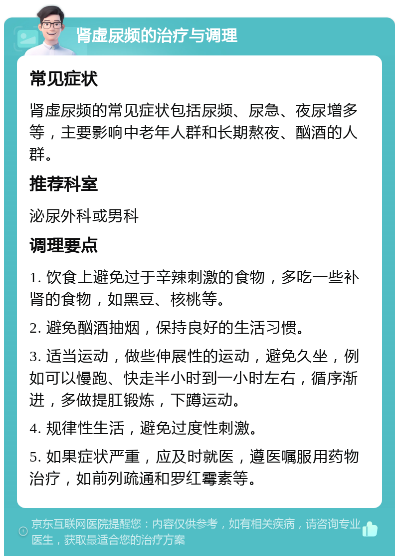 肾虚尿频的治疗与调理 常见症状 肾虚尿频的常见症状包括尿频、尿急、夜尿增多等，主要影响中老年人群和长期熬夜、酗酒的人群。 推荐科室 泌尿外科或男科 调理要点 1. 饮食上避免过于辛辣刺激的食物，多吃一些补肾的食物，如黑豆、核桃等。 2. 避免酗酒抽烟，保持良好的生活习惯。 3. 适当运动，做些伸展性的运动，避免久坐，例如可以慢跑、快走半小时到一小时左右，循序渐进，多做提肛锻炼，下蹲运动。 4. 规律性生活，避免过度性刺激。 5. 如果症状严重，应及时就医，遵医嘱服用药物治疗，如前列疏通和罗红霉素等。