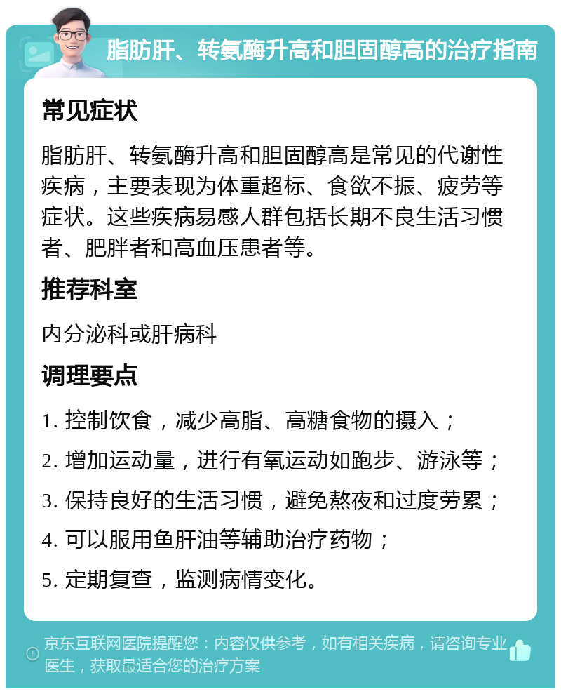 脂肪肝、转氨酶升高和胆固醇高的治疗指南 常见症状 脂肪肝、转氨酶升高和胆固醇高是常见的代谢性疾病，主要表现为体重超标、食欲不振、疲劳等症状。这些疾病易感人群包括长期不良生活习惯者、肥胖者和高血压患者等。 推荐科室 内分泌科或肝病科 调理要点 1. 控制饮食，减少高脂、高糖食物的摄入； 2. 增加运动量，进行有氧运动如跑步、游泳等； 3. 保持良好的生活习惯，避免熬夜和过度劳累； 4. 可以服用鱼肝油等辅助治疗药物； 5. 定期复查，监测病情变化。