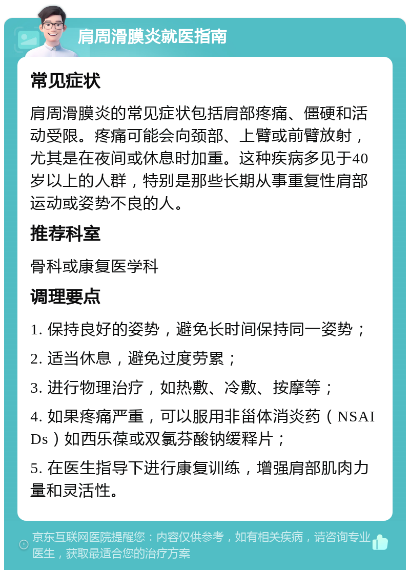 肩周滑膜炎就医指南 常见症状 肩周滑膜炎的常见症状包括肩部疼痛、僵硬和活动受限。疼痛可能会向颈部、上臂或前臂放射，尤其是在夜间或休息时加重。这种疾病多见于40岁以上的人群，特别是那些长期从事重复性肩部运动或姿势不良的人。 推荐科室 骨科或康复医学科 调理要点 1. 保持良好的姿势，避免长时间保持同一姿势； 2. 适当休息，避免过度劳累； 3. 进行物理治疗，如热敷、冷敷、按摩等； 4. 如果疼痛严重，可以服用非甾体消炎药（NSAIDs）如西乐葆或双氯芬酸钠缓释片； 5. 在医生指导下进行康复训练，增强肩部肌肉力量和灵活性。