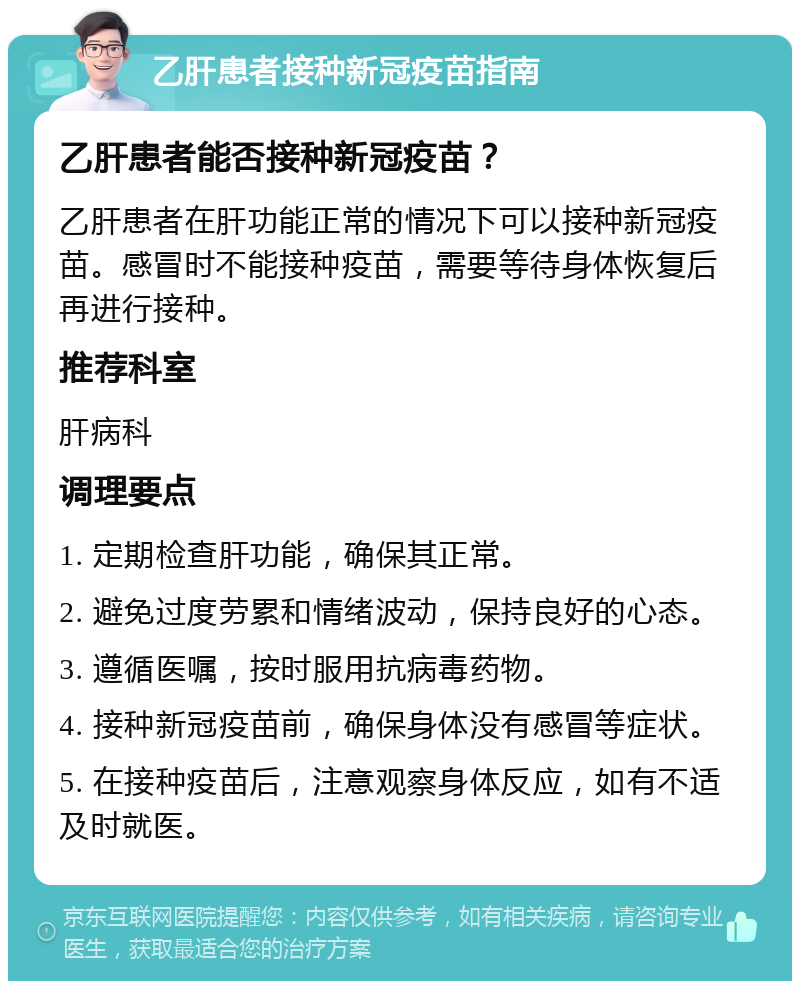 乙肝患者接种新冠疫苗指南 乙肝患者能否接种新冠疫苗？ 乙肝患者在肝功能正常的情况下可以接种新冠疫苗。感冒时不能接种疫苗，需要等待身体恢复后再进行接种。 推荐科室 肝病科 调理要点 1. 定期检查肝功能，确保其正常。 2. 避免过度劳累和情绪波动，保持良好的心态。 3. 遵循医嘱，按时服用抗病毒药物。 4. 接种新冠疫苗前，确保身体没有感冒等症状。 5. 在接种疫苗后，注意观察身体反应，如有不适及时就医。