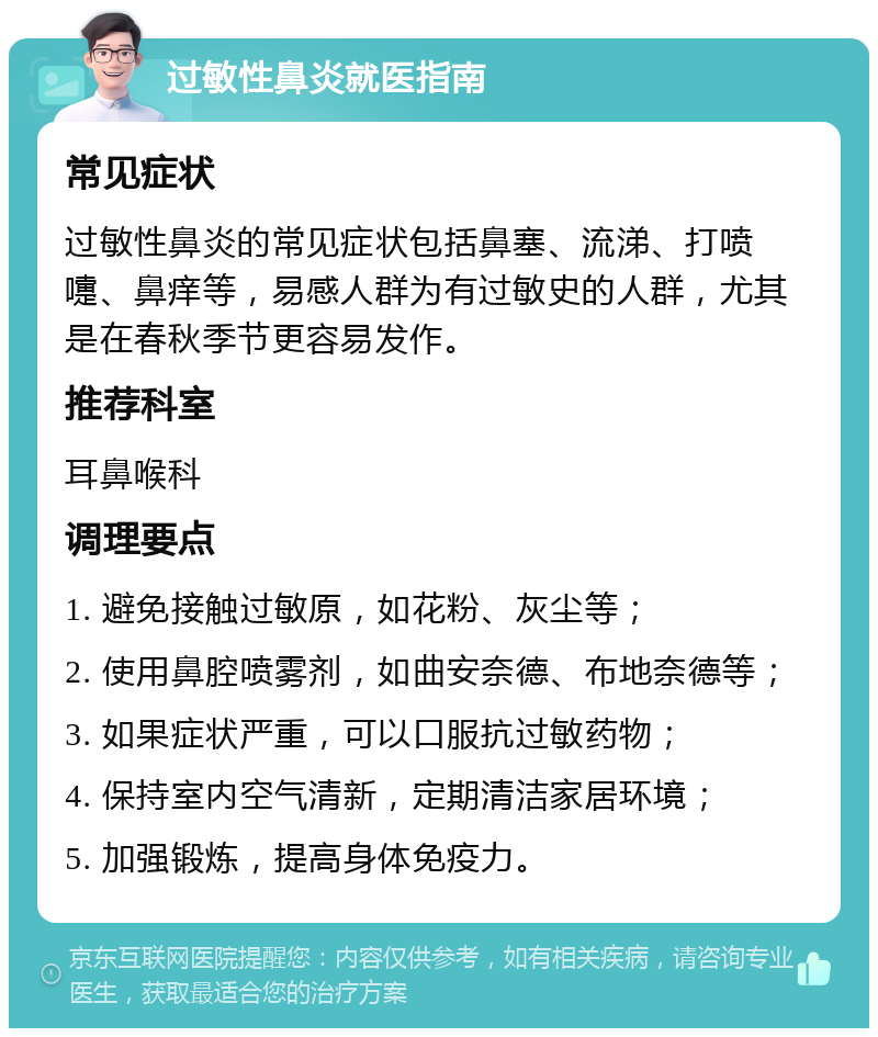 过敏性鼻炎就医指南 常见症状 过敏性鼻炎的常见症状包括鼻塞、流涕、打喷嚏、鼻痒等，易感人群为有过敏史的人群，尤其是在春秋季节更容易发作。 推荐科室 耳鼻喉科 调理要点 1. 避免接触过敏原，如花粉、灰尘等； 2. 使用鼻腔喷雾剂，如曲安奈德、布地奈德等； 3. 如果症状严重，可以口服抗过敏药物； 4. 保持室内空气清新，定期清洁家居环境； 5. 加强锻炼，提高身体免疫力。