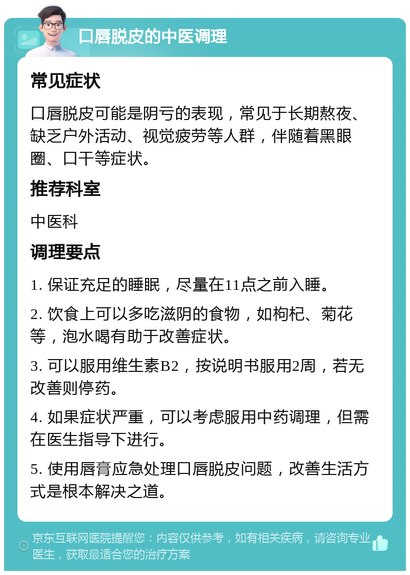 口唇脱皮的中医调理 常见症状 口唇脱皮可能是阴亏的表现，常见于长期熬夜、缺乏户外活动、视觉疲劳等人群，伴随着黑眼圈、口干等症状。 推荐科室 中医科 调理要点 1. 保证充足的睡眠，尽量在11点之前入睡。 2. 饮食上可以多吃滋阴的食物，如枸杞、菊花等，泡水喝有助于改善症状。 3. 可以服用维生素B2，按说明书服用2周，若无改善则停药。 4. 如果症状严重，可以考虑服用中药调理，但需在医生指导下进行。 5. 使用唇膏应急处理口唇脱皮问题，改善生活方式是根本解决之道。