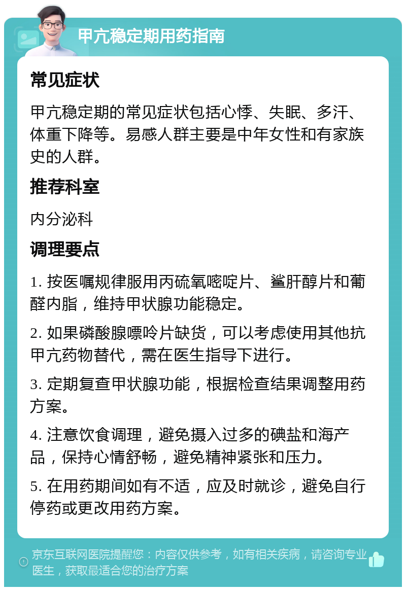 甲亢稳定期用药指南 常见症状 甲亢稳定期的常见症状包括心悸、失眠、多汗、体重下降等。易感人群主要是中年女性和有家族史的人群。 推荐科室 内分泌科 调理要点 1. 按医嘱规律服用丙硫氧嘧啶片、鲨肝醇片和葡醛内脂，维持甲状腺功能稳定。 2. 如果磷酸腺嘌呤片缺货，可以考虑使用其他抗甲亢药物替代，需在医生指导下进行。 3. 定期复查甲状腺功能，根据检查结果调整用药方案。 4. 注意饮食调理，避免摄入过多的碘盐和海产品，保持心情舒畅，避免精神紧张和压力。 5. 在用药期间如有不适，应及时就诊，避免自行停药或更改用药方案。