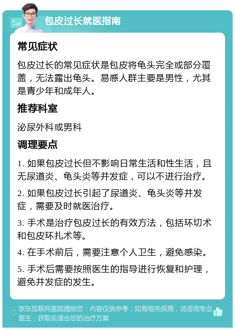 包皮过长就医指南 常见症状 包皮过长的常见症状是包皮将龟头完全或部分覆盖，无法露出龟头。易感人群主要是男性，尤其是青少年和成年人。 推荐科室 泌尿外科或男科 调理要点 1. 如果包皮过长但不影响日常生活和性生活，且无尿道炎、龟头炎等并发症，可以不进行治疗。 2. 如果包皮过长引起了尿道炎、龟头炎等并发症，需要及时就医治疗。 3. 手术是治疗包皮过长的有效方法，包括环切术和包皮环扎术等。 4. 在手术前后，需要注意个人卫生，避免感染。 5. 手术后需要按照医生的指导进行恢复和护理，避免并发症的发生。