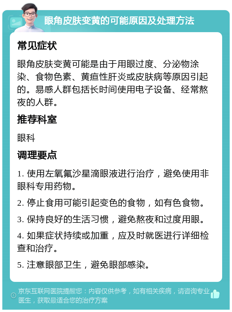 眼角皮肤变黄的可能原因及处理方法 常见症状 眼角皮肤变黄可能是由于用眼过度、分泌物涂染、食物色素、黄疸性肝炎或皮肤病等原因引起的。易感人群包括长时间使用电子设备、经常熬夜的人群。 推荐科室 眼科 调理要点 1. 使用左氧氟沙星滴眼液进行治疗，避免使用非眼科专用药物。 2. 停止食用可能引起变色的食物，如有色食物。 3. 保持良好的生活习惯，避免熬夜和过度用眼。 4. 如果症状持续或加重，应及时就医进行详细检查和治疗。 5. 注意眼部卫生，避免眼部感染。