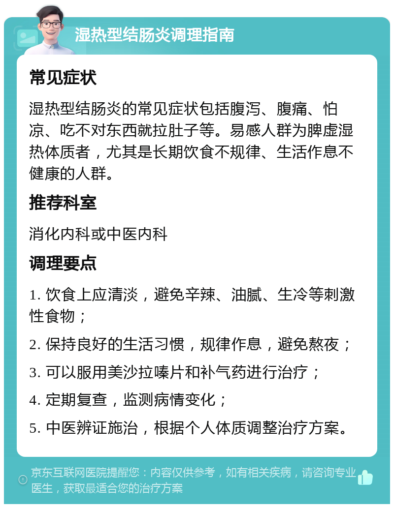 湿热型结肠炎调理指南 常见症状 湿热型结肠炎的常见症状包括腹泻、腹痛、怕凉、吃不对东西就拉肚子等。易感人群为脾虚湿热体质者，尤其是长期饮食不规律、生活作息不健康的人群。 推荐科室 消化内科或中医内科 调理要点 1. 饮食上应清淡，避免辛辣、油腻、生冷等刺激性食物； 2. 保持良好的生活习惯，规律作息，避免熬夜； 3. 可以服用美沙拉嗪片和补气药进行治疗； 4. 定期复查，监测病情变化； 5. 中医辨证施治，根据个人体质调整治疗方案。