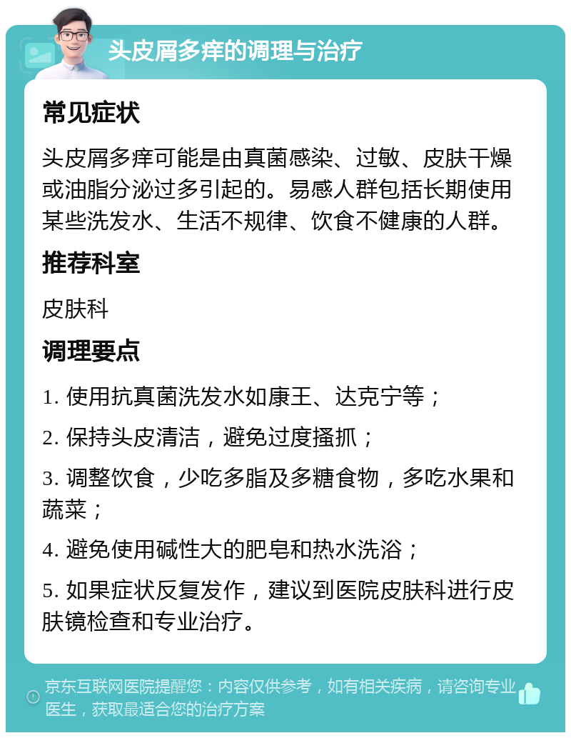 头皮屑多痒的调理与治疗 常见症状 头皮屑多痒可能是由真菌感染、过敏、皮肤干燥或油脂分泌过多引起的。易感人群包括长期使用某些洗发水、生活不规律、饮食不健康的人群。 推荐科室 皮肤科 调理要点 1. 使用抗真菌洗发水如康王、达克宁等； 2. 保持头皮清洁，避免过度搔抓； 3. 调整饮食，少吃多脂及多糖食物，多吃水果和蔬菜； 4. 避免使用碱性大的肥皂和热水洗浴； 5. 如果症状反复发作，建议到医院皮肤科进行皮肤镜检查和专业治疗。