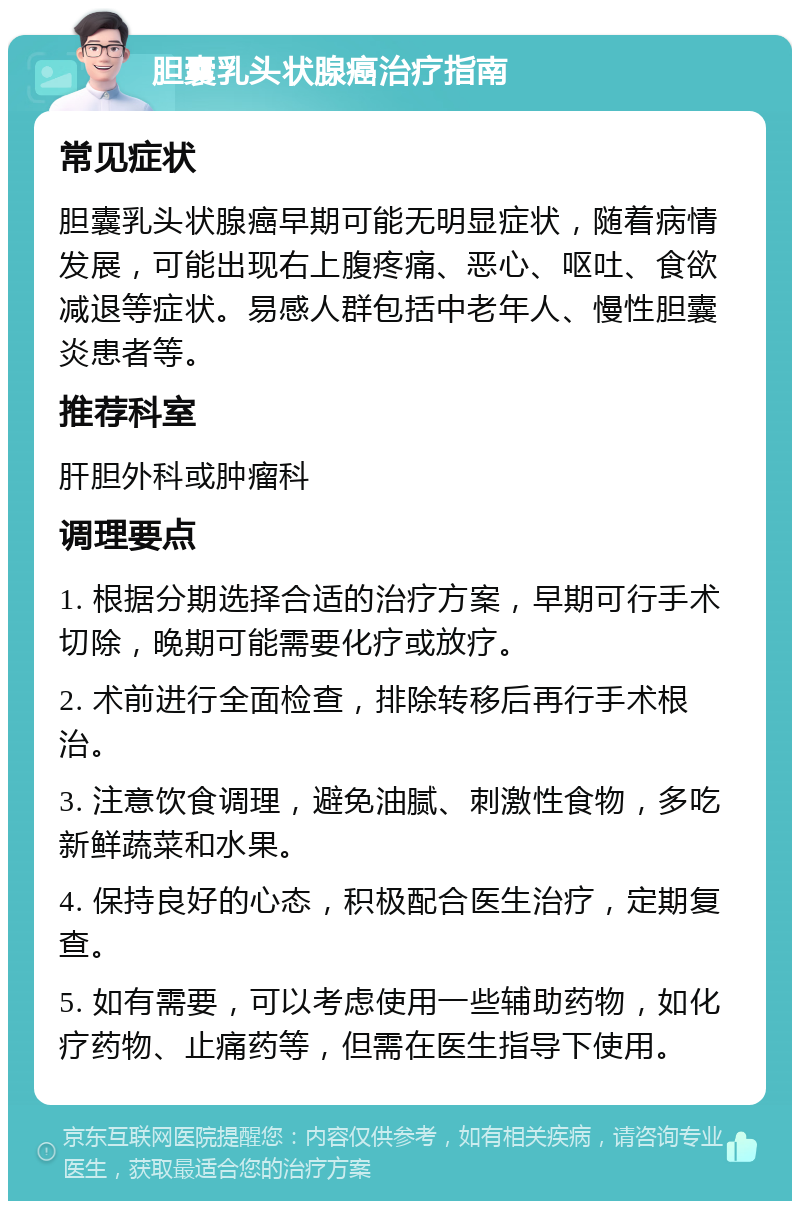 胆囊乳头状腺癌治疗指南 常见症状 胆囊乳头状腺癌早期可能无明显症状，随着病情发展，可能出现右上腹疼痛、恶心、呕吐、食欲减退等症状。易感人群包括中老年人、慢性胆囊炎患者等。 推荐科室 肝胆外科或肿瘤科 调理要点 1. 根据分期选择合适的治疗方案，早期可行手术切除，晚期可能需要化疗或放疗。 2. 术前进行全面检查，排除转移后再行手术根治。 3. 注意饮食调理，避免油腻、刺激性食物，多吃新鲜蔬菜和水果。 4. 保持良好的心态，积极配合医生治疗，定期复查。 5. 如有需要，可以考虑使用一些辅助药物，如化疗药物、止痛药等，但需在医生指导下使用。