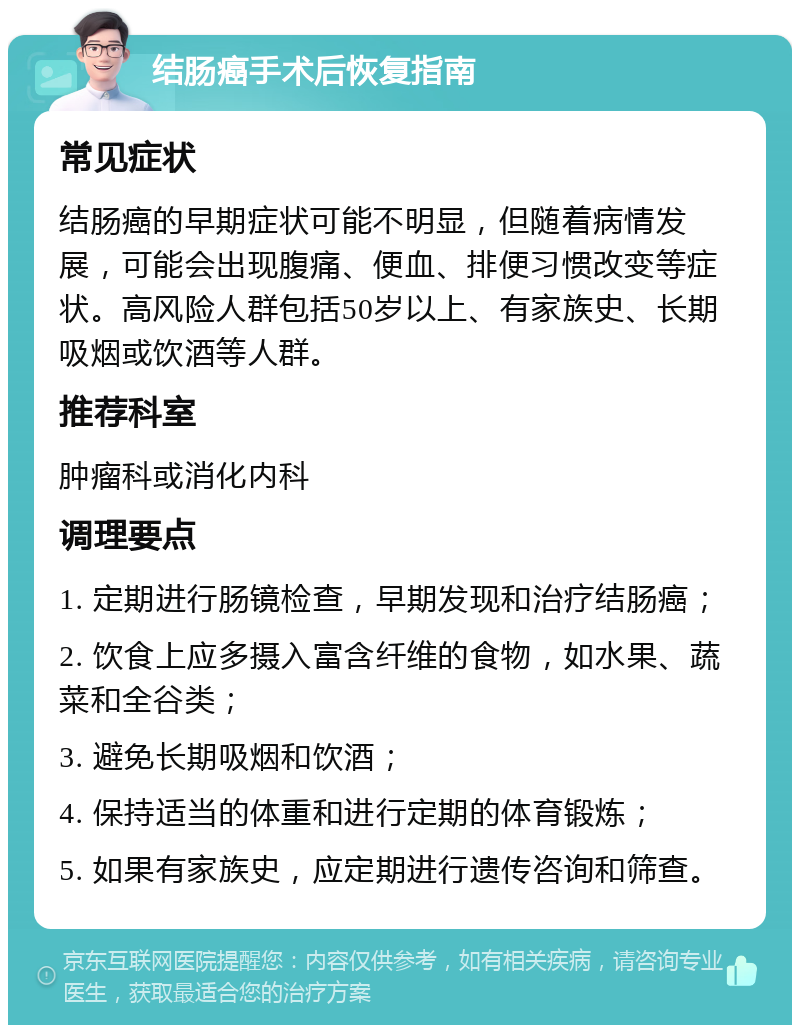 结肠癌手术后恢复指南 常见症状 结肠癌的早期症状可能不明显，但随着病情发展，可能会出现腹痛、便血、排便习惯改变等症状。高风险人群包括50岁以上、有家族史、长期吸烟或饮酒等人群。 推荐科室 肿瘤科或消化内科 调理要点 1. 定期进行肠镜检查，早期发现和治疗结肠癌； 2. 饮食上应多摄入富含纤维的食物，如水果、蔬菜和全谷类； 3. 避免长期吸烟和饮酒； 4. 保持适当的体重和进行定期的体育锻炼； 5. 如果有家族史，应定期进行遗传咨询和筛查。