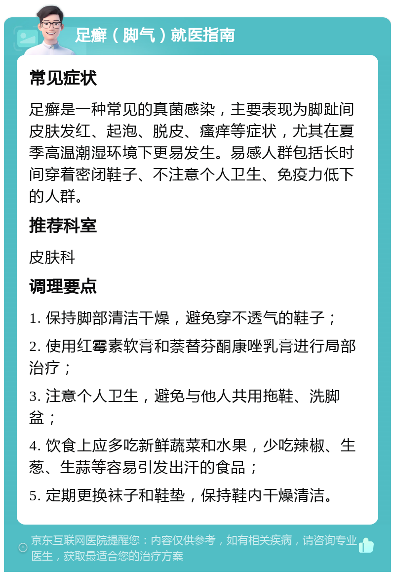 足癣（脚气）就医指南 常见症状 足癣是一种常见的真菌感染，主要表现为脚趾间皮肤发红、起泡、脱皮、瘙痒等症状，尤其在夏季高温潮湿环境下更易发生。易感人群包括长时间穿着密闭鞋子、不注意个人卫生、免疫力低下的人群。 推荐科室 皮肤科 调理要点 1. 保持脚部清洁干燥，避免穿不透气的鞋子； 2. 使用红霉素软膏和萘替芬酮康唑乳膏进行局部治疗； 3. 注意个人卫生，避免与他人共用拖鞋、洗脚盆； 4. 饮食上应多吃新鲜蔬菜和水果，少吃辣椒、生葱、生蒜等容易引发出汗的食品； 5. 定期更换袜子和鞋垫，保持鞋内干燥清洁。