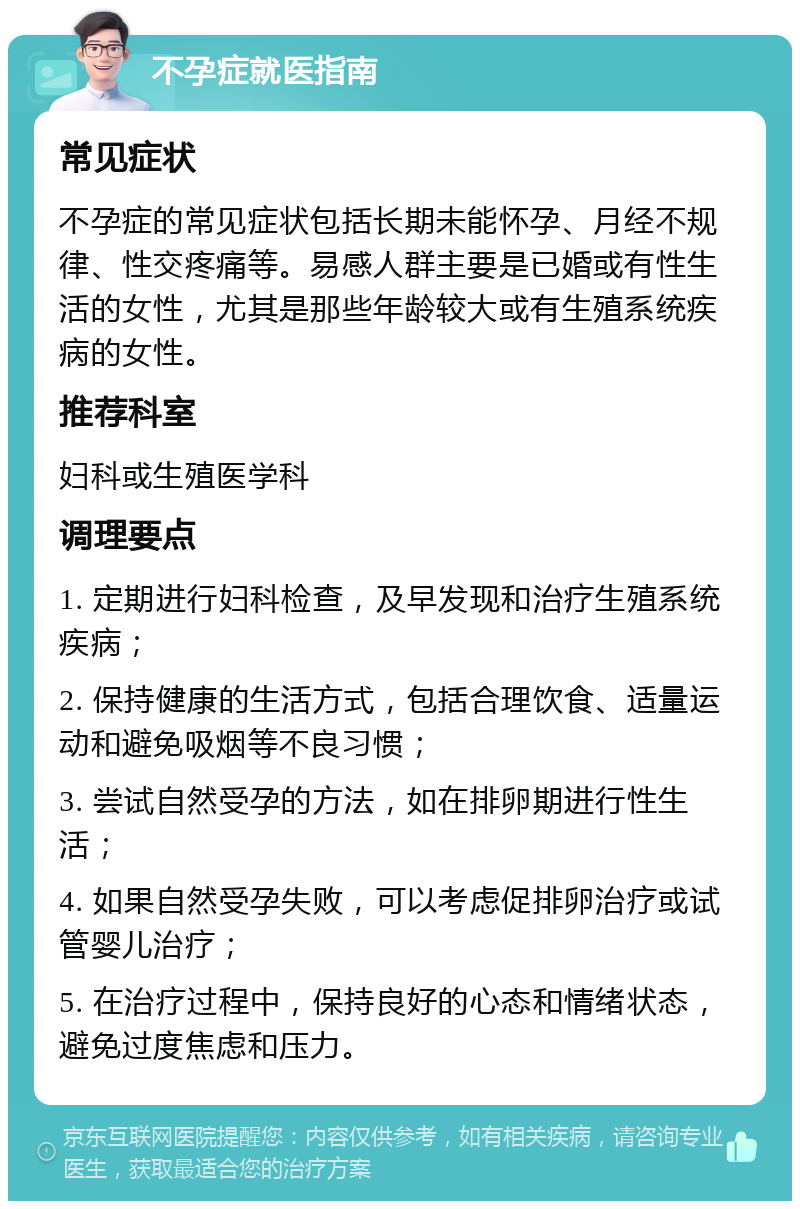 不孕症就医指南 常见症状 不孕症的常见症状包括长期未能怀孕、月经不规律、性交疼痛等。易感人群主要是已婚或有性生活的女性，尤其是那些年龄较大或有生殖系统疾病的女性。 推荐科室 妇科或生殖医学科 调理要点 1. 定期进行妇科检查，及早发现和治疗生殖系统疾病； 2. 保持健康的生活方式，包括合理饮食、适量运动和避免吸烟等不良习惯； 3. 尝试自然受孕的方法，如在排卵期进行性生活； 4. 如果自然受孕失败，可以考虑促排卵治疗或试管婴儿治疗； 5. 在治疗过程中，保持良好的心态和情绪状态，避免过度焦虑和压力。