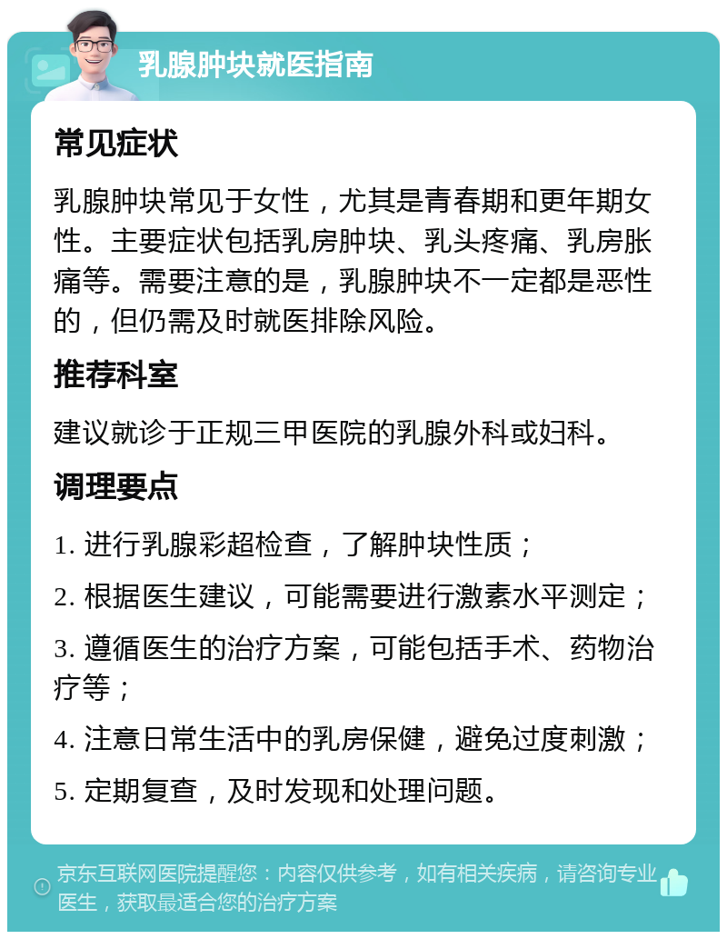 乳腺肿块就医指南 常见症状 乳腺肿块常见于女性，尤其是青春期和更年期女性。主要症状包括乳房肿块、乳头疼痛、乳房胀痛等。需要注意的是，乳腺肿块不一定都是恶性的，但仍需及时就医排除风险。 推荐科室 建议就诊于正规三甲医院的乳腺外科或妇科。 调理要点 1. 进行乳腺彩超检查，了解肿块性质； 2. 根据医生建议，可能需要进行激素水平测定； 3. 遵循医生的治疗方案，可能包括手术、药物治疗等； 4. 注意日常生活中的乳房保健，避免过度刺激； 5. 定期复查，及时发现和处理问题。