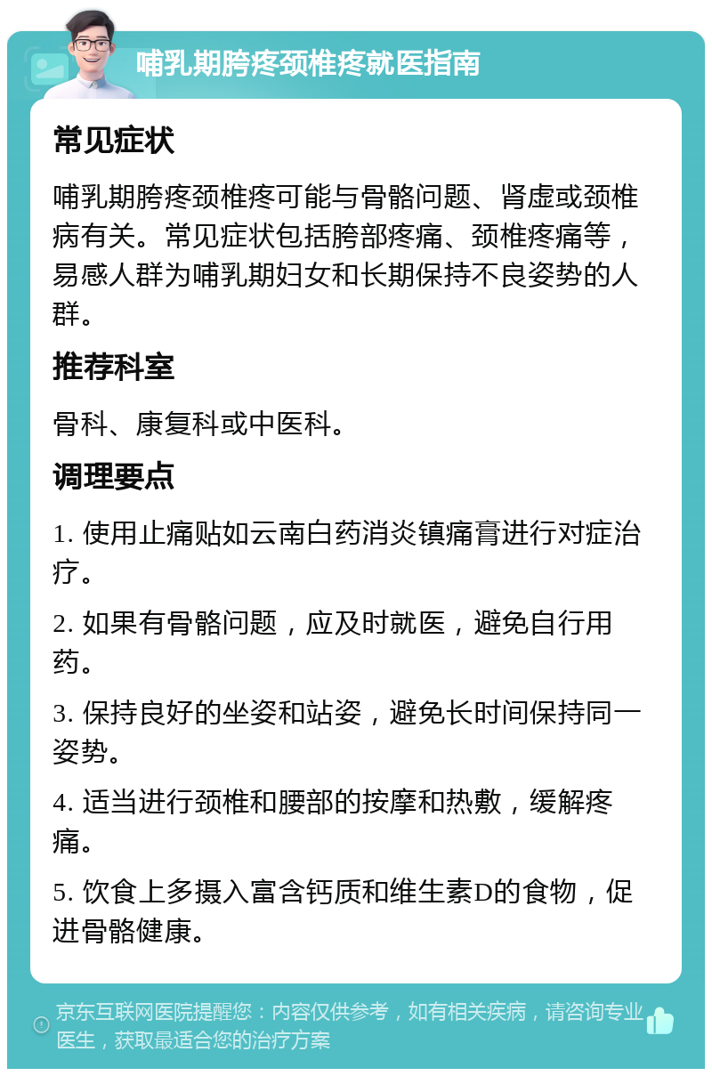 哺乳期胯疼颈椎疼就医指南 常见症状 哺乳期胯疼颈椎疼可能与骨骼问题、肾虚或颈椎病有关。常见症状包括胯部疼痛、颈椎疼痛等，易感人群为哺乳期妇女和长期保持不良姿势的人群。 推荐科室 骨科、康复科或中医科。 调理要点 1. 使用止痛贴如云南白药消炎镇痛膏进行对症治疗。 2. 如果有骨骼问题，应及时就医，避免自行用药。 3. 保持良好的坐姿和站姿，避免长时间保持同一姿势。 4. 适当进行颈椎和腰部的按摩和热敷，缓解疼痛。 5. 饮食上多摄入富含钙质和维生素D的食物，促进骨骼健康。