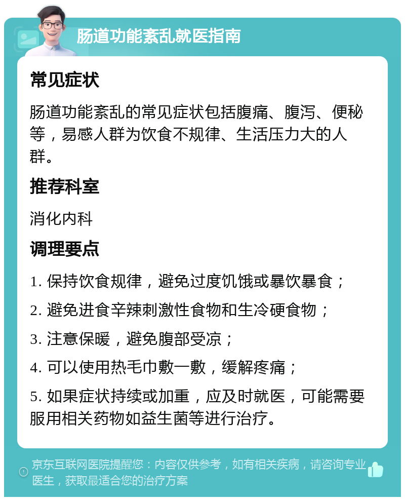 肠道功能紊乱就医指南 常见症状 肠道功能紊乱的常见症状包括腹痛、腹泻、便秘等，易感人群为饮食不规律、生活压力大的人群。 推荐科室 消化内科 调理要点 1. 保持饮食规律，避免过度饥饿或暴饮暴食； 2. 避免进食辛辣刺激性食物和生冷硬食物； 3. 注意保暖，避免腹部受凉； 4. 可以使用热毛巾敷一敷，缓解疼痛； 5. 如果症状持续或加重，应及时就医，可能需要服用相关药物如益生菌等进行治疗。