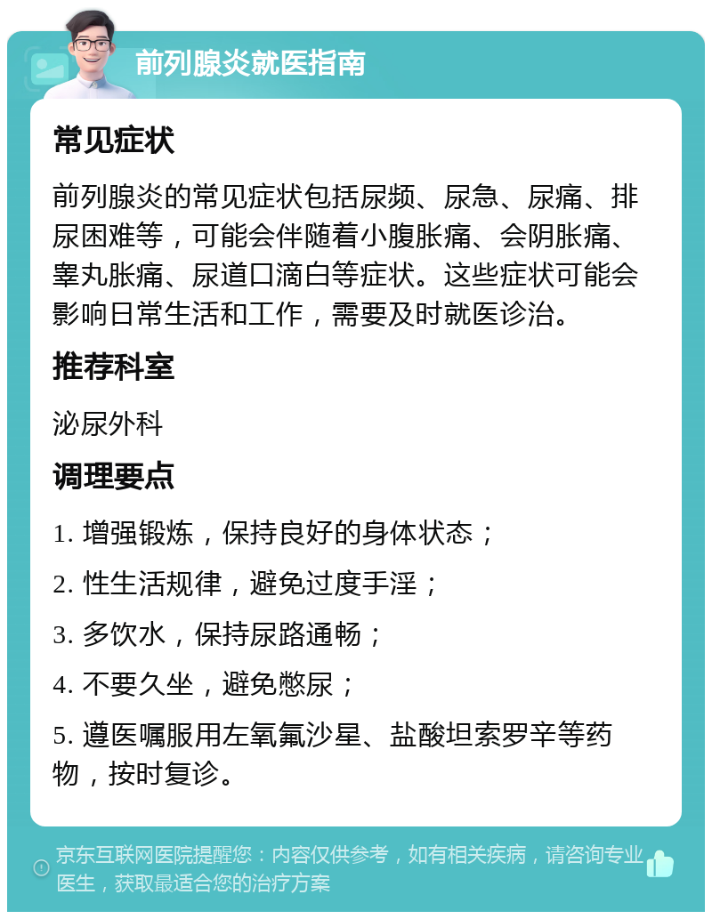 前列腺炎就医指南 常见症状 前列腺炎的常见症状包括尿频、尿急、尿痛、排尿困难等，可能会伴随着小腹胀痛、会阴胀痛、睾丸胀痛、尿道口滴白等症状。这些症状可能会影响日常生活和工作，需要及时就医诊治。 推荐科室 泌尿外科 调理要点 1. 增强锻炼，保持良好的身体状态； 2. 性生活规律，避免过度手淫； 3. 多饮水，保持尿路通畅； 4. 不要久坐，避免憋尿； 5. 遵医嘱服用左氧氟沙星、盐酸坦索罗辛等药物，按时复诊。