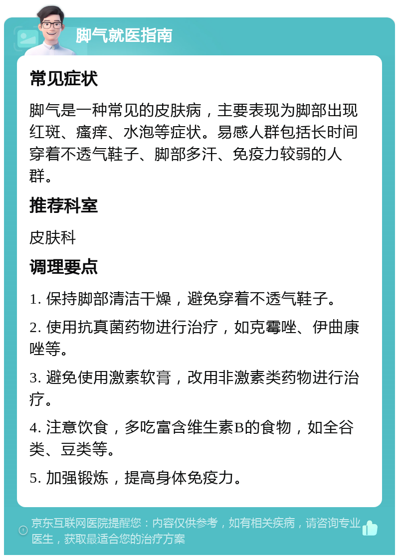 脚气就医指南 常见症状 脚气是一种常见的皮肤病，主要表现为脚部出现红斑、瘙痒、水泡等症状。易感人群包括长时间穿着不透气鞋子、脚部多汗、免疫力较弱的人群。 推荐科室 皮肤科 调理要点 1. 保持脚部清洁干燥，避免穿着不透气鞋子。 2. 使用抗真菌药物进行治疗，如克霉唑、伊曲康唑等。 3. 避免使用激素软膏，改用非激素类药物进行治疗。 4. 注意饮食，多吃富含维生素B的食物，如全谷类、豆类等。 5. 加强锻炼，提高身体免疫力。