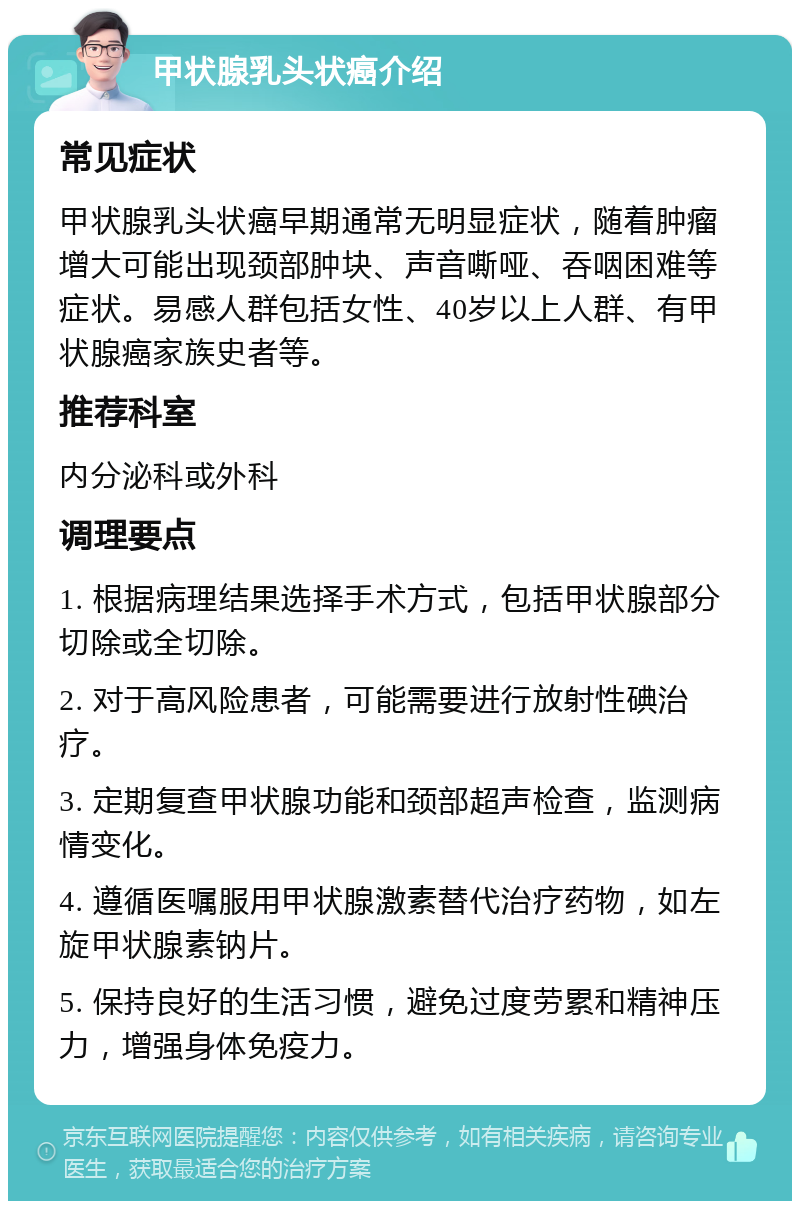 甲状腺乳头状癌介绍 常见症状 甲状腺乳头状癌早期通常无明显症状，随着肿瘤增大可能出现颈部肿块、声音嘶哑、吞咽困难等症状。易感人群包括女性、40岁以上人群、有甲状腺癌家族史者等。 推荐科室 内分泌科或外科 调理要点 1. 根据病理结果选择手术方式，包括甲状腺部分切除或全切除。 2. 对于高风险患者，可能需要进行放射性碘治疗。 3. 定期复查甲状腺功能和颈部超声检查，监测病情变化。 4. 遵循医嘱服用甲状腺激素替代治疗药物，如左旋甲状腺素钠片。 5. 保持良好的生活习惯，避免过度劳累和精神压力，增强身体免疫力。