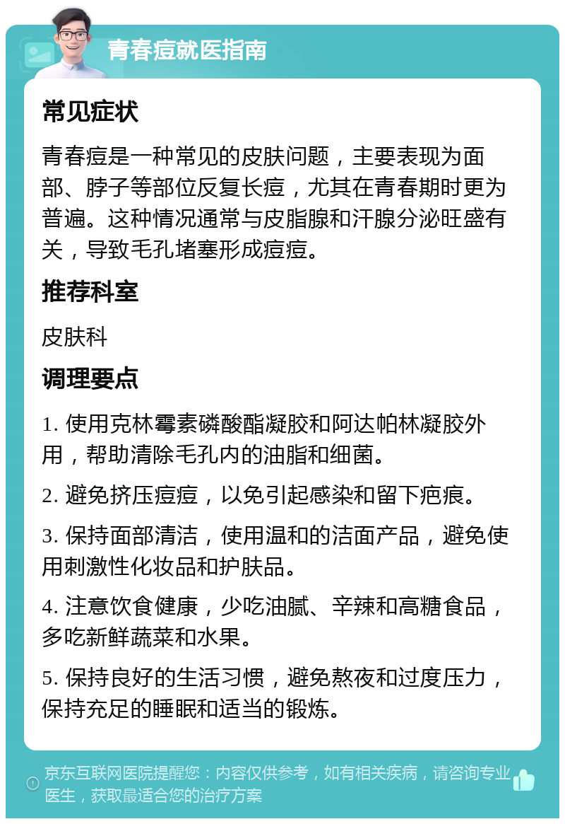 青春痘就医指南 常见症状 青春痘是一种常见的皮肤问题，主要表现为面部、脖子等部位反复长痘，尤其在青春期时更为普遍。这种情况通常与皮脂腺和汗腺分泌旺盛有关，导致毛孔堵塞形成痘痘。 推荐科室 皮肤科 调理要点 1. 使用克林霉素磷酸酯凝胶和阿达帕林凝胶外用，帮助清除毛孔内的油脂和细菌。 2. 避免挤压痘痘，以免引起感染和留下疤痕。 3. 保持面部清洁，使用温和的洁面产品，避免使用刺激性化妆品和护肤品。 4. 注意饮食健康，少吃油腻、辛辣和高糖食品，多吃新鲜蔬菜和水果。 5. 保持良好的生活习惯，避免熬夜和过度压力，保持充足的睡眠和适当的锻炼。