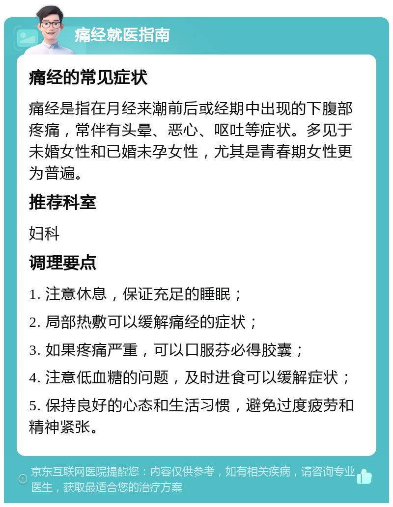 痛经就医指南 痛经的常见症状 痛经是指在月经来潮前后或经期中出现的下腹部疼痛，常伴有头晕、恶心、呕吐等症状。多见于未婚女性和已婚未孕女性，尤其是青春期女性更为普遍。 推荐科室 妇科 调理要点 1. 注意休息，保证充足的睡眠； 2. 局部热敷可以缓解痛经的症状； 3. 如果疼痛严重，可以口服芬必得胶囊； 4. 注意低血糖的问题，及时进食可以缓解症状； 5. 保持良好的心态和生活习惯，避免过度疲劳和精神紧张。