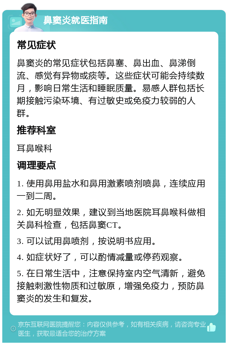 鼻窦炎就医指南 常见症状 鼻窦炎的常见症状包括鼻塞、鼻出血、鼻涕倒流、感觉有异物或痰等。这些症状可能会持续数月，影响日常生活和睡眠质量。易感人群包括长期接触污染环境、有过敏史或免疫力较弱的人群。 推荐科室 耳鼻喉科 调理要点 1. 使用鼻用盐水和鼻用激素喷剂喷鼻，连续应用一到二周。 2. 如无明显效果，建议到当地医院耳鼻喉科做相关鼻科检查，包括鼻窦CT。 3. 可以试用鼻喷剂，按说明书应用。 4. 如症状好了，可以酌情减量或停药观察。 5. 在日常生活中，注意保持室内空气清新，避免接触刺激性物质和过敏原，增强免疫力，预防鼻窦炎的发生和复发。